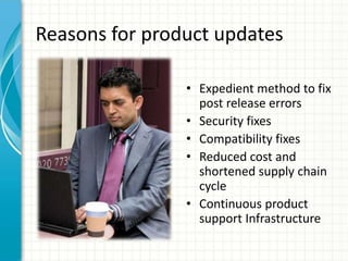 Reasons for product updates

                • Expedient method to fix
                  post release errors
                • Security fixes
                • Compatibility fixes
                • Reduced cost and
                  shortened supply chain
                  cycle
                • Continuous product
                  support Infrastructure
 