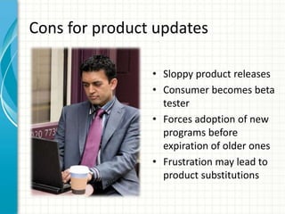 Cons for product updates

                • Sloppy product releases
                • Consumer becomes beta
                  tester
                • Forces adoption of new
                  programs before
                  expiration of older ones
                • Frustration may lead to
                  product substitutions
 