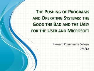 THE PUSHING OF PROGRAMS
 AND OPERATING SYSTEMS: THE
 GOOD THE BAD AND THE UGLY
FOR THE USER AND MICROSOFT


          Howard Community College
                           7/4/12
 