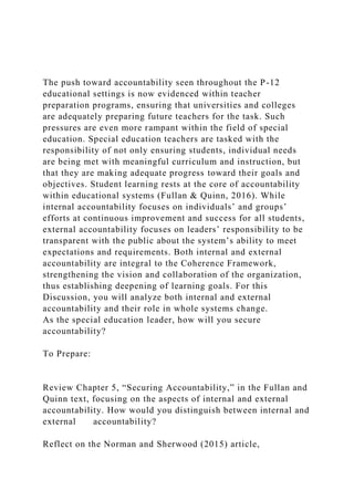 The push toward accountability seen throughout the P-12
educational settings is now evidenced within teacher
preparation programs, ensuring that universities and colleges
are adequately preparing future teachers for the task. Such
pressures are even more rampant within the field of special
education. Special education teachers are tasked with the
responsibility of not only ensuring students, individual needs
are being met with meaningful curriculum and instruction, but
that they are making adequate progress toward their goals and
objectives. Student learning rests at the core of accountability
within educational systems (Fullan & Quinn, 2016). While
internal accountability focuses on individuals’ and groups’
efforts at continuous improvement and success for all students,
external accountability focuses on leaders’ responsibility to be
transparent with the public about the system’s ability to meet
expectations and requirements. Both internal and external
accountability are integral to the Coherence Framework,
strengthening the vision and collaboration of the organization,
thus establishing deepening of learning goals. For this
Discussion, you will analyze both internal and external
accountability and their role in whole systems change.
As the special education leader, how will you secure
accountability?
To Prepare:
Review Chapter 5, “Securing Accountability,” in the Fullan and
Quinn text, focusing on the aspects of internal and external
accountability. How would you distinguish between internal and
external accountability?
Reflect on the Norman and Sherwood (2015) article,
 