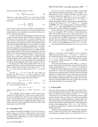 IGR J17361-4441: a possible planetary TDE 7
(Binney & Tremaine 2008; Soker et al. 2001):
˙NTE ≃
4πr3
c
3
NFFPNWDΣσpl, (10)
where NFFP is the density of FFPs, NWD is the density of WDs,
rc is the core radius of the cluster and Σ is the cross-section of the
interaction,
Σ = πrt
2
1 +
2GM
σ2
plrt
, (11)
where one has to take into account the effect of gravitational fo-
cusing, which is dominant in this case. Note that in equation 10 we
assumed that the main contribution comes from the inner part of
the GC, within the core radius (rc).
In order to estimate the rate of planetary disruptions, we need
to know the number density of FFP and WD in a typical GC, both
of which are very uncertain. Here, we provide a pessimistic esti-
mate of the rate of disruptions by considering the lowest values for
both parameters, and an optimistic estimate considering the highest
values. For the WD number density we assume either a low value
of ≈ 104
pc−3
(Raskin et al. 2009), and a high value - more appro-
priate for collapsed GC, such as NGC 6388 - of 105
pc−3
, in agree-
ment with simulations performed by Ivanova et al. (2006). Estimat-
ing the number density of FFP of rocky composition is even more
difﬁcult. It has been estimated that the density of FFP in GC could
exceed NFFP = 106
pc−3
(Soker et al. 2001), i.e. approximatively
one per star in NGC 6388 considering the star density reported
in Pryor & Meylan (1993). Indeed, N-body simulations suggested
that FFPs could evolve to the current epoch with a population that
exceeds the stellar population at the cluster center by a factor of
∼ 100 (Fregeau et al. 2002; Hurlay & Shara 2002). This is also
supported by N-body simulation of planet formation performed by
Ida et al. (2003). We thus assume a low value for NFFP = 107
pc−3
(i.e. ten per star) and a high value of 108
pc−3
(i.e. 100 per
star).
We take rc = 0.5 pc for the GC core radius size
(Lanzoni et al. 2007) and σstar ≈ 13 km/s (Lanzoni et al. 2013).
The tidal radius rt ≈ 1.5 × 1011
cm is estimated from Eq. (3). We
thus obtain a pessimistic estimate of the rate of TDE as:
˙NTE ≃ 3.3 × 10−6
yr−1
, (12)
(where we have assumed NWD = 104
pc−3
and NFFP = 107
pc−3
) and an optimistic estimate of
˙NTE ≃ 3.3 × 10−4
yr−1
, (13)
(where we have assumed NWD = 105
pc−3
and NFFP = 108
pc−3
)
In the HST/ACS sources catalogue of NGC 6388 used by
Lanzoni et al. (2007) there are 31 point sources within the Chan-
dra error box of IGR J17361–4441. No one is a WD (Lanzoni priv.
comm.). A more detailed analysis of the data available in the HST
archive will be presented in a forthcoming paper. However, it is
worth to note that only very bright WDs can be observable by HST
in the redden core of NGC 6388 .
4.4 Extra-galactic TDE
We considered the possibility that IGR J17361–4441 has an extra-
galactic origin, i.e. it is due by a sudden increase in the accretion
rate on an SMBH at the centre of an otherwise quiescent galaxy
(see Komossa et al. 2004; Burrows et al. 2011; Saxton et al. 2012;
Nikołajuk & Walter 2013).
First of all, we have estimated the number of background
AGNs expected towards the target within a circle of radius ≃ 0.6′′
through the log N–log S diagram (Hasinger et al. 2005) and by
using the Chandra ﬂux upper limit ≃ 4.8 × 10−16
erg cm−2
s−1
(Pooley et al. 2011). Assuming a power-law model with Γ =
1.7 and an absorption column density NH = 3 × 1021
cm−2
(Dickey & Lockmann 1990), we have obtained an unabsorbed ﬂux
in the 0.5–2 keV band of 2.9 × 10−16
erg cm−2
s−1
(by using
webPIMMS v3.92
). The expected number of background AGNs is
then ≃ 1 × 10−4
. Thus, the probability of the existence of a back-
ground AGN is unlikely although not negligible.
On the other hand, we have estimated the likelihood that the
event is an extragalactic TDE occurring in a background galaxy,
either with an AGN activity or not. A decay time-scale of ≈ 70
days is in agreement with the expected time-scale for the disruption
of a solar type star by a SMBH. In particular we can reproduce the
observed inner disc temperature at peak of kTin ≈ 0.08 keV and
a decay time-scale of 68 days if the disrupted object has a mass
M⋆ = 0.48M⊙ and the SMBH has a mass of M ≈ 5.8 × 106
M⊙.
The expected observed bolometric ﬂux in this case is given
by:
Fbol =
1
4πD2
ϵM⋆c2
3tmin
, (14)
where M⋆ is the mass of the disrupted star. Now, assuming a
SMBH accretion efﬁciency of ϵ = 0.1 and M⋆ = 0.48M⊙, we
can estimate the distance of the source based on the observed ﬂux
Fbol ≈ 2 × 10−9
erg cm−2
s−1
and the observed decay timescale
tmin ≈ 68 days. We then obtained D ≈ 160 Mpc, corresponding
to a redshift of z ≈ 0.04.
We can then use the Marconi & Hunt (2003) LK,bul–MBH re-
lation to obtain the K-band luminosity of the putative host galaxy
for the assumed BH mass of ∼ 5.8 × 106
M⊙. At a distance of
∼ 150 Mpc the resulting apparent luminosity magnitude would be
of the order of 15. Now, such a bright and relatively nearby galaxy
would be seen as extended object by HST/ACS. Indeed, the limiting
magnitude for bright galaxies (above which they are observed as
point sources) is around 23.3 (see Bono et al. 2010 and references
therein; Blanton & Moustakas 2009). No extended source has been
observed in the ﬁeld of IGR J17361–4441 by HST and we can thus
rule out the possibility of an extragalactic TDE.
5 CONCLUSION
The nature of the puzzling new INTEGRAL source IGR J17361–
4441 is still unknown after a number of follow-up observations. We
noted two empirical evidences typical of TDEs: a ∝ t−5/3
trend
of the light curve and a thermal disc blackbody emission almost
constant with time. Thus, we started to investigate the possibility
that a minor body was tidally disrupted by a compact object. Our
observational analysis and theoretical calculations indicate a free-
ﬂoating terrestrial planet tidally disrupted by a WD. In particular,
the mass of the disrupted body is Mmb ≈ 1.9 × 1027
(M/MCh)
g, while the accreting object is consistent with a WD close to the
Chandrasekhar limit.
Finally, we have estimated the rate of a planetary disruption
event by a WD in the GC NGC 6388: although many of the rele-
vant parameters are highly uncertain, we estimate the rate ˙NTE to
2 http://heasarc.gsfc.nasa.gov/Tools/w3pimms.html
c⃝ 2014 RAS, MNRAS 000, 1–9
 