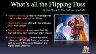 What’s all the Flipping Fuss
• Flipped thinking: Because shift happens!
Use sound educational modelling
• Flipped planning: Start with the graduate
finish with content
• Flipped syllabus: Assessment first then
plan activities, then insert content in context
• Flipped pedagogy: Content delivered
online via JiTT (1999), frees up valuable
face-to-face to focus on interaction and
higher order creativity
Is this Back to the Future or what?
 