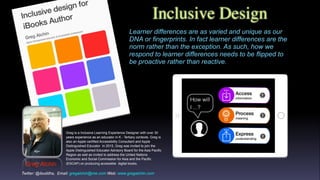Inclusive Design
Greg Alchin
Greg is a Inclusive Learning Experience Designer with over 30
years experience as an educator in K - Tertiary contexts. Greg is
also an Apple certified Accessibility Consultant and Apple
Distinguished Educator In 2015, Greg was invited to join the
Apple Distinguished Educator Advisory Board for the Asia Pacific
Region as well as invited to address the United Nations
Economic and Social Commission for Asia and the Pacific
(ESCAP) on producing accessible digital books.
Learner differences are as varied and unique as our
DNA or fingerprints. In fact learner differences are the
norm rather than the exception. As such, how we
respond to learner differences needs to be flipped to
be proactive rather than reactive.
Twitter: @ibuddha, Email: gregalchin@me.com Web: www.gregalchin.com
 
