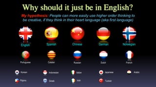 Why should it just be in English?
My hypothesis: People can more easily use higher order thinking to
be creative, if they think in their heart language (aka first language)
FrenchPortuguese Russian DutchCatalan
English NorwegianGermanSpanish Chinese
Filipino
Korean
Greek Irish Turkish
Italian JapaneseIndonesian Arabic
 