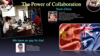 The Power of Collaboration
Clatin Chang
The Pedagogical Academy
HuNan Agricultural University
ChangSha HuNan Province
E-mail: ranrancc@gmail.com
We have an app for that
Dr. Jiao Jianli
Professor of Educational Technology
Director of Future Education Research Centre
Deputy Dean of School of IT in Education
South China Normal University Guangzhou, Province
 Apple Distinguished Educator
E-mail: jiaojianli@126.com
Team China
 