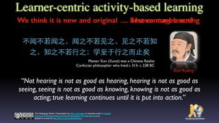 “Not hearing is not as good as hearing, hearing is not as good as
seeing, seeing is not as good as knowing, knowing is not as good as
acting; true learning continues until it is put into action.”
The Padagogy Wheel Presentation by Allan Carrington is licensed under a Creative
Commons Attribution-NonCommercial-ShareAlike 3.0 Unported License.
Based on a work at http://tinyurl.com/padwheelstory.
不闻不若闻之，闻之不若⻅见之，⻅见之不若知
之，知之不若⾏行之；学⾄至于⾏行之⽽而⽌止矣
Xun Kuang
Master Xun (Xunzi) was a Chinese Realist
Confucian philosopher who lived c 313- c 238 BC
Learner-centric activity-based learning
We think it is new and original … hmmm maybe not?… 21st century learning
 
