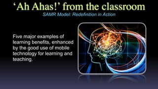 ‘Ah Ahas!’ from the classroom
SAMR Model: Redefinition in Action
Five major examples of
learning benefits, enhanced
by the good use of mobile
technology for learning and
teaching.
 