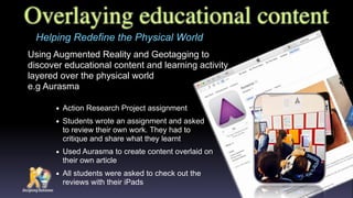 Overlaying educational content
Using Augmented Reality and Geotagging to
discover educational content and learning activity
layered over the physical world  
e.g Aurasma
Helping Redefine the Physical World
• Action Research Project assignment
• Students wrote an assignment and asked  
to review their own work. They had to  
critique and share what they learnt
• Used Aurasma to create content overlaid on
their own article
• All students were asked to check out the
reviews with their iPads
 