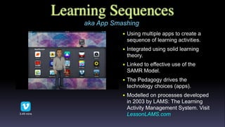 Learning Sequences
• Using multiple apps to create a
sequence of learning activities.
• Integrated using solid learning
theory.
• Linked to effective use of the
SAMR Model.
• The Pedagogy drives the
technology choices (apps).
• Modelled on processes developed
in 2003 by LAMS: The Learning
Activity Management System. Visit
LessonLAMS.com3.49 mins
aka App Smashing
 