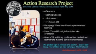 Action Research Project
• 4 Teachers
• Teaching Science
• 116 students
• 11-12 years old
• Padagogy Wheel the driver for personalised
learning
• Used iTunesU for digital activities aka
ePortfolios
• 8 out of 10 said they preferred this method and
learnt more than the conventional method
Maria Montessori
b1870 - d1952
St Kevin’s Catholic Primary School Eastwood NSW: May 2014
The greatest sign of success for a teacher .. is to be able
to say, ‘The children are now working as if I did not exist’
Maria Montessori b1870 - d1952
 