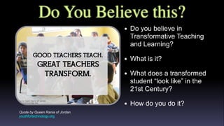 Do You Believe this?
Quote by Queen Rania of Jordan
youthfortechnology.org
• Do you believe in
Transformative Teaching
and Learning?
• What is it?
• What does a transformed
student “look like” in the
21st Century?
• How do you do it?
 