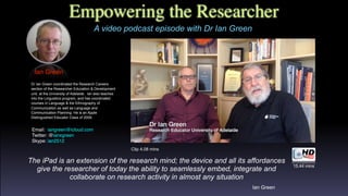 Empowering the Researcher
A video podcast episode with Dr Ian Green
Ian Green
Dr Ian Green coordinated the Research Careers
section of the Researcher Education & Development
unit, at the University of Adelaide. Ian also teaches
into the Linguistics program, and has coordinated
courses in Language & the Ethnography of
Communication as well as Language and
Communication Planning. He is an Apple
Distinguished Educator Class of 2009.
Email:  iangreen@icloud.com 
Twitter: @ianxgreen
Skype: ian2512
The iPad is an extension of the research mind; the device and all its affordances
give the researcher of today the ability to seamlessly embed, integrate and
collaborate on research activity in almost any situation
Ian Green
15.44 mins
Clip 4.08 mins
 