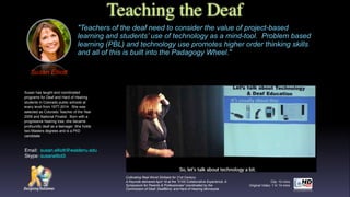 Cultivating Real World Skillsets for 21st Century.
A Keynote delivered April 18 at the "2105 Collaborative Experience: A
Symposium for Parents & Professionals" coordinated by the
Commission of Deaf, DeafBlind, and Hard of Hearing Minnesota
Teaching the Deaf
Susan Elliott
"Teachers of the deaf need to consider the value of project-based
learning and students’ use of technology as a mind-tool. Problem based
learning (PBL) and technology use promotes higher order thinking skills
and all of this is built into the Padagogy Wheel."
Clip: 12 mins
Original Video: 1 hr 14 mins
Susan has taught and coordinated
programs for Deaf and Hard of Hearing
students in Colorado public schools at
every level from 1977-2014. She was
selected as Colorado Teacher of the Year
2009 and National Finalist. Born with a
progressive hearing loss, she became
profoundly deaf as a teenager. She holds
two Masters degrees and is a PhD
candidate
Email:  susan.elliott@waldenu.edu  
Skype: susanelliot3
 