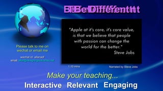 Feel DifferentBelieve DifferentThink DifferentDo DifferentFeel DifferentBelieve DifferentThink DifferentDo DifferentBe DifferentBe Different
Interactive EngagingRelevant
Make your teaching...
Please talk to me on
wechat or email me
wechat id: allanadl  
email: allan@designingoutcomes.net
Narrated by Steve Jobs1.10 mins
 