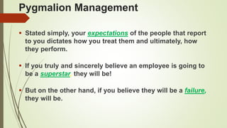 Pygmalion Management
 Stated simply, your expectations of the people that report
to you dictates how you treat them and ultimately, how
they perform.
 If you truly and sincerely believe an employee is going to
be a superstar, they will be!
 But on the other hand, if you believe they will be a failure,
they will be.
 