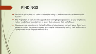 FINDINGS
 Self-efficacy is a person's belief in his or her ability to perform the actions necessary for
success.
 The Pygmalion-at-work model suggests that having high expectations of your employees
makes you behave towards them in a way that enhances their self-efficacy.
 Managers must keep in mind that self-fulfilling prophecies can cut both ways. If you have
low expectations for your employees, you may be inadvertently hurting their performance
by negatively impacting their self-efficacy.
 