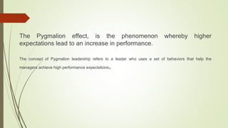 The Pygmalion effect, is the phenomenon whereby higher
expectations lead to an increase in performance.
The concept of Pygmalion leadership refers to a leader who uses a set of behaviors that help the
managers achieve high performance expectations.
 