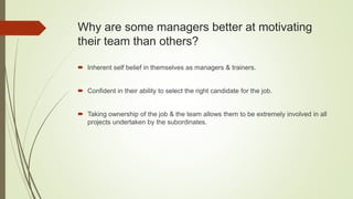 Why are some managers better at motivating
their team than others?
 Inherent self belief in themselves as managers & trainers.
 Confident in their ability to select the right candidate for the job.
 Taking ownership of the job & the team allows them to be extremely involved in all
projects undertaken by the subordinates.
 