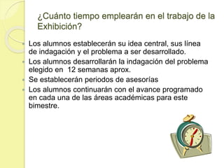 ¿Cuánto tiempo emplearán en el trabajo de la
Exhibición?
 Los alumnos establecerán su idea central, sus línea
de indagación y el problema a ser desarrollado.
 Los alumnos desarrollarán la indagación del problema
elegido en 12 semanas aprox.
 Se establecerán periodos de asesorías
 Los alumnos continuarán con el avance programado
en cada una de las áreas académicas para este
bimestre.
 