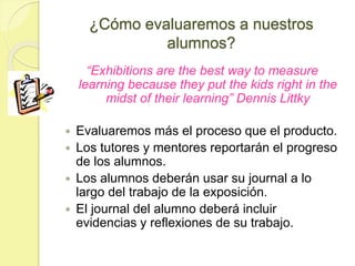 ¿Cómo evaluaremos a nuestros
alumnos?
“Exhibitions are the best way to measure
learning because they put the kids right in the
midst of their learning” Dennis Littky
 Evaluaremos más el proceso que el producto.
 Los tutores y mentores reportarán el progreso
de los alumnos.
 Los alumnos deberán usar su journal a lo
largo del trabajo de la exposición.
 El journal del alumno deberá incluir
evidencias y reflexiones de su trabajo.
 