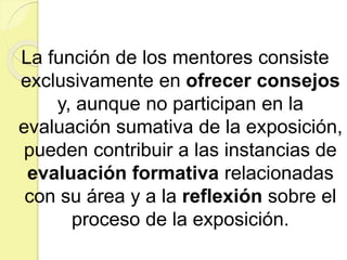 La función de los mentores consiste
exclusivamente en ofrecer consejos
y, aunque no participan en la
evaluación sumativa de la exposición,
pueden contribuir a las instancias de
evaluación formativa relacionadas
con su área y a la reflexión sobre el
proceso de la exposición.
 