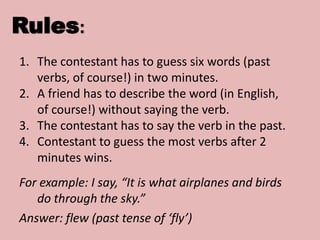Rules:
1. The contestant has to guess six words (past
verbs, of course!) in two minutes.
2. A friend has to describe the word (in English,
of course!) without saying the verb.
3. The contestant has to say the verb in the past.
4. Contestant to guess the most verbs after 2
minutes wins.
For example: I say, “It is what airplanes and birds
do through the sky.”
Answer: flew (past tense of ‘fly’)
 