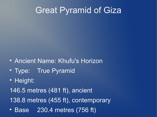 Great Pyramid of Giza



Ancient Name: Khufu's Horizon



Type:



Height:

True Pyramid

146.5 metres (481 ft), ancient
138.8 metres (455 ft), contemporary


Base

230.4 metres (756 ft)

 