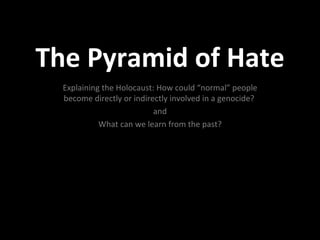 The Pyramid of Hate
  Explaining the Holocaust: How could “normal” people
  become directly or indirectly involved in a genocide?
                           and
            What can we learn from the past?
 