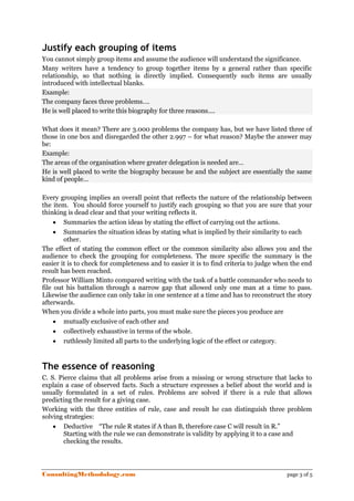 Justify each grouping of items
You cannot simply group items and assume the audience will understand the significance.
Many writers have a tendency to group together items by a general rather than specific
relationship, so that nothing is directly implied. Consequently such items are usually
introduced with intellectual blanks.
Example:
The company faces three problems….
He is well placed to write this biography for three reasons….

What does it mean? There are 3.000 problems the company has, but we have listed three of
those in one box and disregarded the other 2.997 – for what reason? Maybe the answer may
be:
Example:
The areas of the organisation where greater delegation is needed are…
He is well placed to write the biography because he and the subject are essentially the same
kind of people…

Every grouping implies an overall point that reflects the nature of the relationship between
the item. You should force yourself to justify each grouping so that you are sure that your
thinking is dead clear and that your writing reflects it.
     • Summaries the action ideas by stating the effect of carrying out the actions.
     • Summaries the situation ideas by stating what is implied by their similarity to each
        other.
The effect of stating the common effect or the common similarity also allows you and the
audience to check the grouping for completeness. The more specific the summary is the
easier it is to check for completeness and to easier it is to find criteria to judge when the end
result has been reached.
Professor William Minto compared writing with the task of a battle commander who needs to
file out his battalion through a narrow gap that allowed only one man at a time to pass.
Likewise the audience can only take in one sentence at a time and has to reconstruct the story
afterwards.
When you divide a whole into parts, you must make sure the pieces you produce are
     • mutually exclusive of each other and
     • collectively exhaustive in terms of the whole.
     • ruthlessly limited all parts to the underlying logic of the effect or category.


The essence of reasoning
C. S. Pierce claims that all problems arise from a missing or wrong structure that lacks to
explain a case of observed facts. Such a structure expresses a belief about the world and is
usually formulated in a set of rules. Problems are solved if there is a rule that allows
predicting the result for a giving case.
Working with the three entities of rule, case and result he can distinguish three problem
solving strategies:
    • Deductive “The rule R states if A than B, therefore case C will result in R.”
        Starting with the rule we can demonstrate is validity by applying it to a case and
        checking the results.




ConsultingMethodology.com                                                               page 3 of 5
 