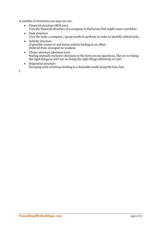 A number of structures you may use are:
   • Financial structure (ROI tree)
      Uses the financial structure of a company to find areas that might cause a problem
   • Task structure
      Uses the tasks a company / group needs to perform in order to identify critical tasks.
   • Activity structure
      of possible causes or and hence actions leading to an effect.
      Ordered from strongest-to-weakest.
   • Choice structure (decision tree)
      Stating mutually exclusive decisions in the form yes-no-questions, like are we doing
      the right things or not? are we doing the right things effectively or not?
   • Sequential structure
      Grouping a list of actions leading to a desirable result along the time line.
I




ConsultingMethodology.com                                                            page 5 of 5
 