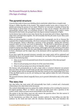 The Pyramid Principle by Barbara Minto
(The logic of writing)


The pyramid structure
A person that seeks to learn your thinking about a particular subject faces a complex task.
George A. Miller describes in his treatise “The magical number seven, plus or minus two” a
pattern governing the process of our mind. Whenever we encounter a number of items the
mind begins to group them into logical categories so they can be retained. The mind will
automatically impose order on everything around it. This tendency of the mind is nicely
illustrated by the Greeks who grouped stars into figures instead of pinpoints of lights.
As the listener has to take in your story line by line, he must take each of these, digest them,
relate them and hold them together. He will invariably find the job easier if your ideas come
to him as a pyramid.
When you group together a number of sentences into a paragraph, you do so, because the
sentences have a logical relationship. All of your sentences are needed to express a single idea
of the paragraph, which is effectively a summary of the paragraph. Stating this summary
sentence raises you to the next level of abstraction. On this level of abstraction you again
combine a number of paragraphs to form a section. These paragraphs and no others are
needed to express the single idea of the section, which again will be the summary of the ideas
in the paragraphs below. Exactly the same thinking holds true in bringing together sections
to form a document and the single idea of the document will be expressed in the executive
summary.
If you have made the pyramid structure correctly your major point will be explained and
defended by the in ever greater detail. Fortunately we can check if the pyramid grouping is
correct by the following rules:
     • Ideas at any level in the pyramid must always be summaries of the ideas grouped
        below them
     • Ideas in each grouping must always be of the same kind of idea
     • Ideas in each grouping must always be logically ordered.
The listener will automatically try to infer a logic order or structure whenever you present
him your ideas. However, he will rarely use the same interpretation on your grouping as you
do. Indeed, people will not infrequently find that they cannot see any relationship at all. Even
if they do think exactly as you do, not stating your logic upfront makes the task of listening
more difficult.
The pyramid structure almost magically forces you to present information only as the reader
needs it.

The story line
Any idea below the main point will automatically have both a vertical and a horizontal
relationship to the other ideas in the document.
The vertical relationship serves to capture the readers attention as he is seeking the answer to
his logical question “Why?” or “How?”. Any point you make must raise a question in the
reader’s mind, which you must answer horizontally on the line below.
The points in the line below must not only answer the question above, but also answer it
logically in an inductive or deductive grouping.
In the introduction you follow the classic narrative pattern of story-telling you take the
audience by the hand and start with the situation description, then you introduce the



ConsultingMethodology.com                                                              page 1 of 5
 