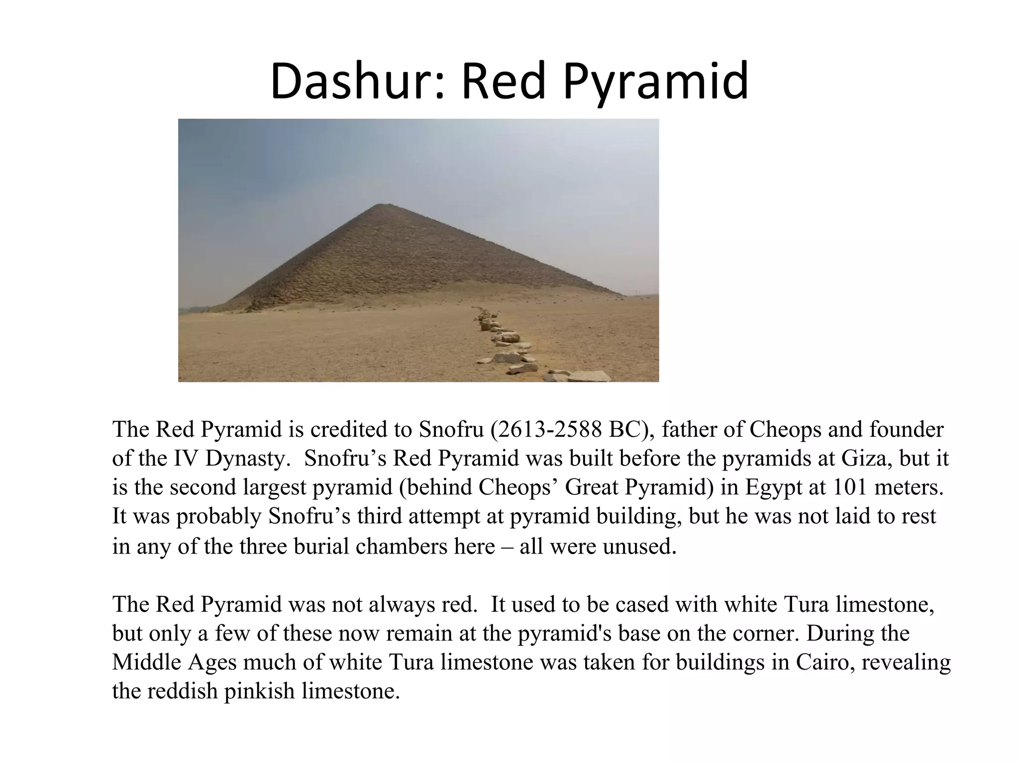 Dashur: Red Pyramid The Red Pyramid is credited to Snofru (2613-2588 BC), father of Cheops and founder of the IV Dynasty.  Snofru’s Red Pyramid was built before the pyramids at Giza, but it is the second largest pyramid (behind Cheops’ Great Pyramid) in Egypt at 101 meters. It was probably Snofru’s third attempt at pyramid building, but he was not laid to rest in any of the three burial chambers here – all were unused .  The Red Pyramid was not always red.  It used to be cased with white Tura limestone, but only a few of these now remain at the pyramid's base on the corner. During the Middle Ages much of white Tura limestone was taken for buildings in Cairo, revealing the reddish pinkish limestone. 