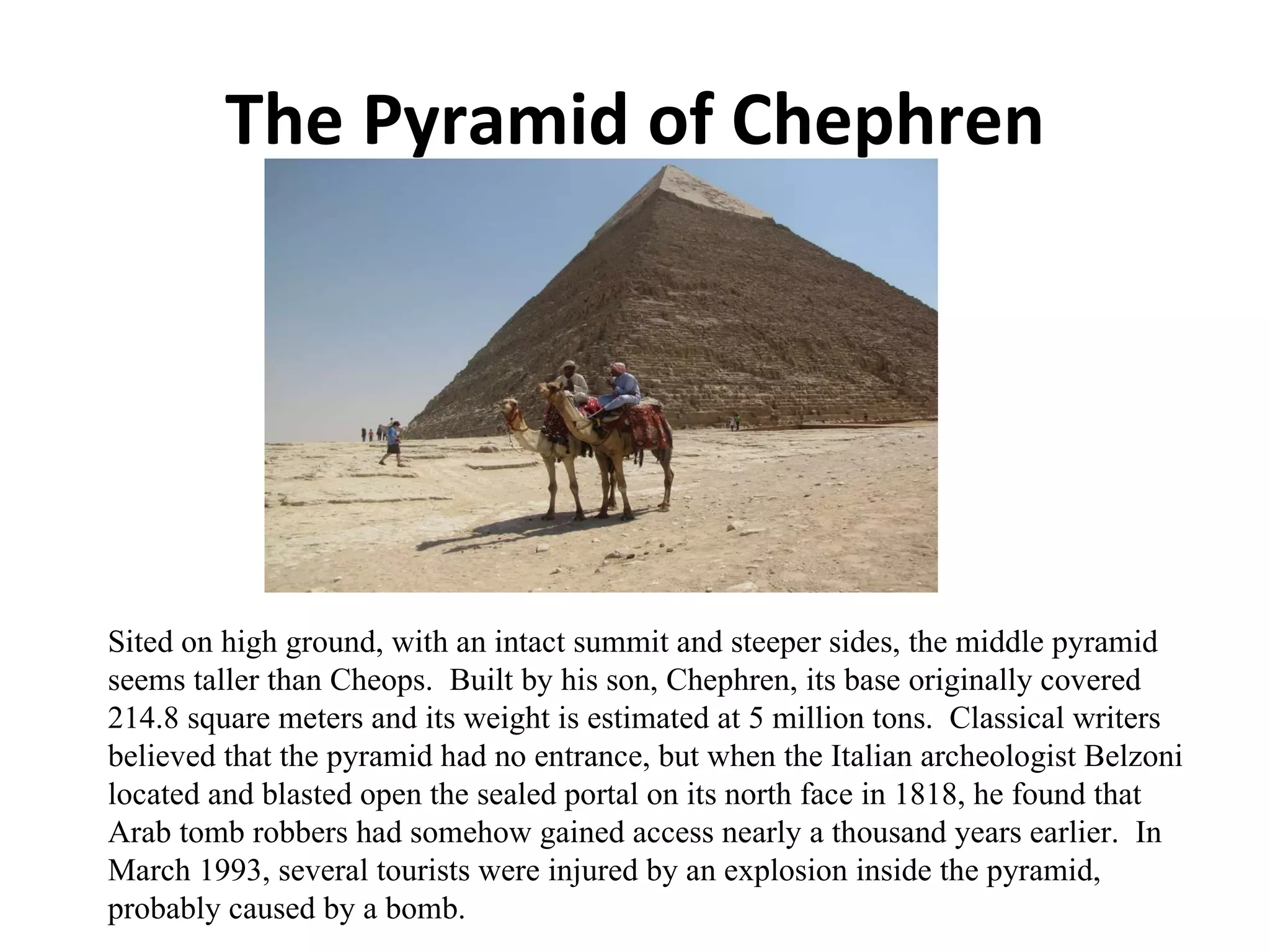 The Pyramid of Chephren Sited on high ground, with an intact summit and steeper sides, the middle pyramid seems taller than Cheops.  Built by his son, Chephren, its base originally covered 214.8 square meters and its weight is estimated at 5 million tons.  Classical writers believed that the pyramid had no entrance, but when the Italian archeologist Belzoni located and blasted open the sealed portal on its north face in 1818, he found that Arab tomb robbers had somehow gained access nearly a thousand years earlier.  In March 1993, several tourists were injured by an explosion inside the pyramid, probably caused by a bomb. 