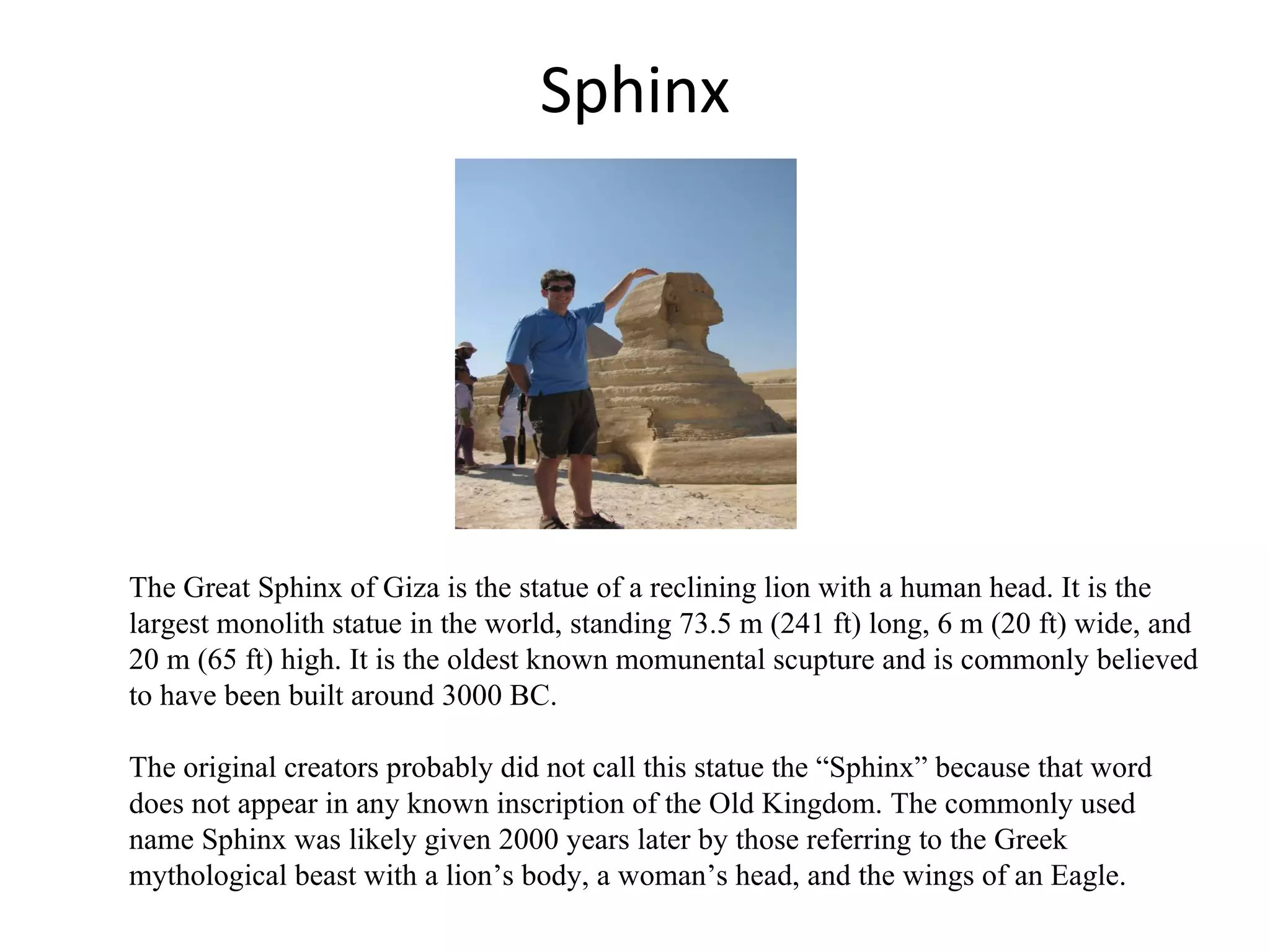 Sphinx The Great Sphinx of Giza is the statue of a reclining lion with a human head. It is the largest monolith statue in the world, standing 73.5 m (241 ft) long, 6 m (20 ft) wide, and 20 m (65 ft) high. It is the oldest known momunental scupture and is commonly believed to have been built around 3000 BC.   The original creators probably did not call this statue the “Sphinx” because that word  does not appear in any known inscription of the Old Kingdom. The commonly used name Sphinx was likely given 2000 years later by those referring to the Greek mythological beast with a lion’s body, a woman’s head, and the wings of an Eagle.  