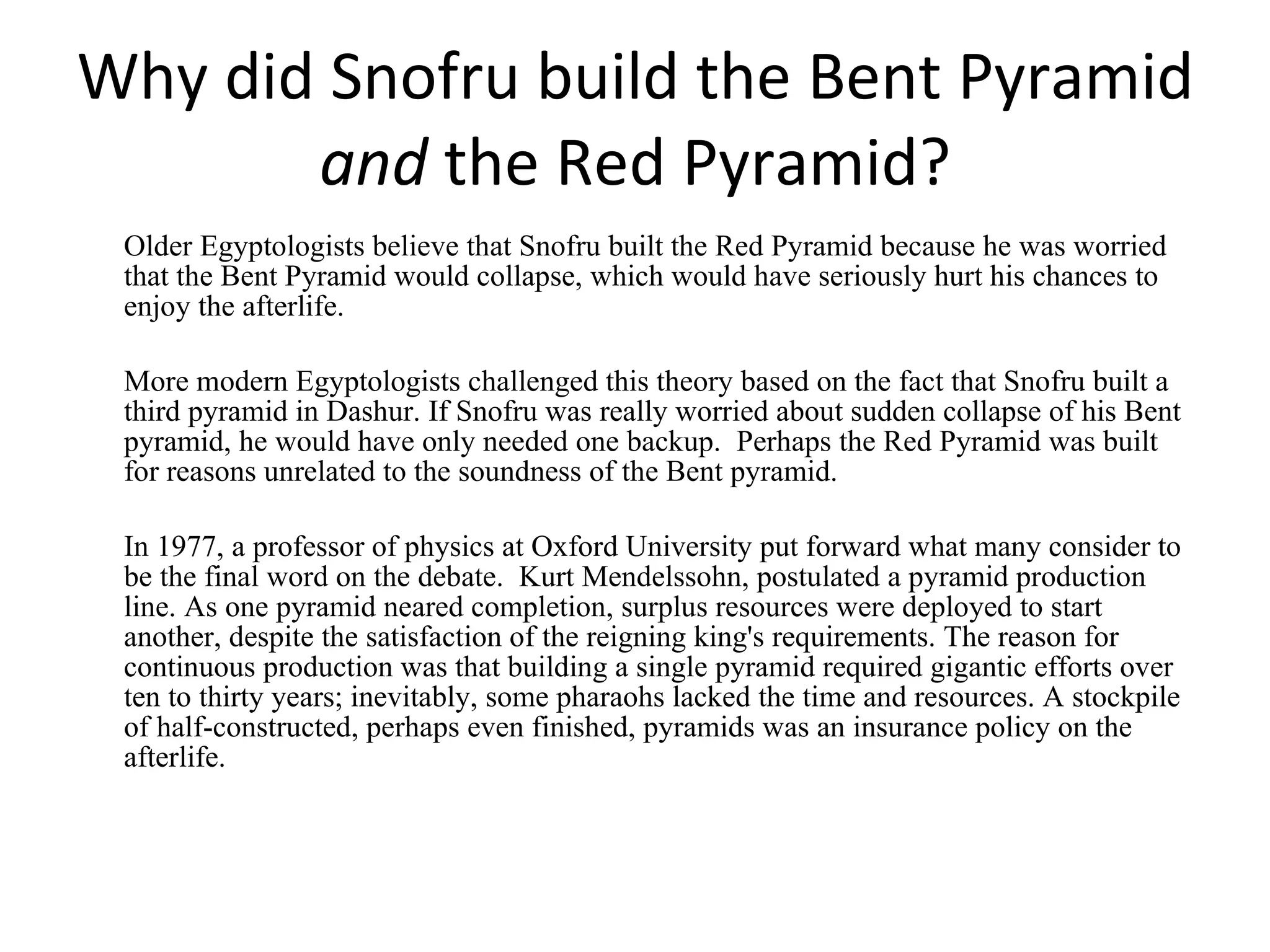 Why did Snofru build the Bent Pyramid  and  the Red Pyramid? Older Egyptologists believe that Snofru built the Red Pyramid because he was worried that the Bent Pyramid would collapse, which would have seriously hurt his chances to enjoy the afterlife.  More modern Egyptologists challenged this theory based on the fact that Snofru built a third pyramid in Dashur. If Snofru was really worried about sudden collapse of his Bent pyramid, he would have only needed one backup.  Perhaps the Red Pyramid was built for reasons unrelated to the soundness of the Bent pyramid.  In 1977, a professor of physics at Oxford University put forward what many consider to be the final word on the debate.  Kurt Mendelssohn, postulated a pyramid production line. As one pyramid neared completion, surplus resources were deployed to start another, despite the satisfaction of the reigning king's requirements. The reason for continuous production was that building a single pyramid required gigantic efforts over ten to thirty years; inevitably, some pharaohs lacked the time and resources. A stockpile of half-constructed, perhaps even finished, pyramids was an insurance policy on the afterlife. 
