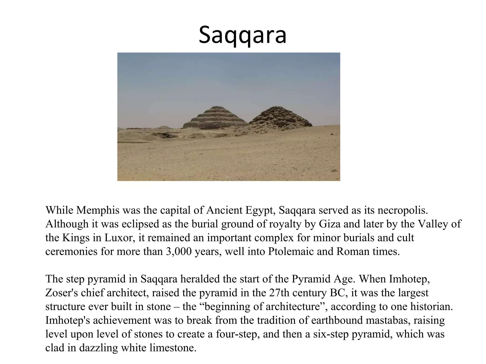 Saqqara While Memphis was the capital of Ancient Egypt, Saqqara served as its necropolis. Although it was eclipsed as the burial ground of royalty by Giza and later by the Valley of the Kings in Luxor, it remained an important complex for minor burials and cult ceremonies for more than 3,000 years, well into Ptolemaic and Roman times. The step pyramid in Saqqara heralded the start of the Pyramid Age. When Imhotep, Zoser's chief architect, raised the pyramid in the 27th century BC, it was the largest structure ever built in stone – the “beginning of architecture”, according to one historian. Imhotep's achievement was to break from the tradition of earthbound mastabas, raising level upon level of stones to create a four-step, and then a six-step pyramid, which was clad in dazzling white limestone. 