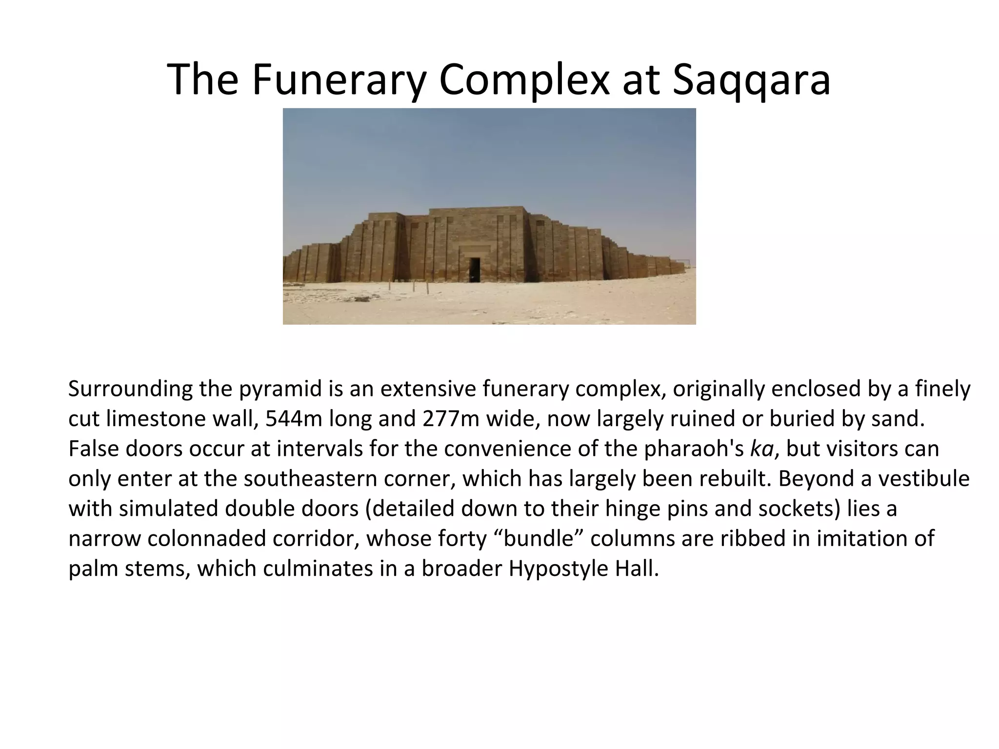 The Funerary Complex at Saqqara Surrounding the pyramid is an extensive funerary complex, originally enclosed by a finely cut limestone wall, 544m long and 277m wide, now largely ruined or buried by sand. False doors occur at intervals for the convenience of the pharaoh's  ka , but visitors can only enter at the southeastern corner, which has largely been rebuilt. Beyond a vestibule with simulated double doors (detailed down to their hinge pins and sockets) lies a narrow colonnaded corridor, whose forty “bundle” columns are ribbed in imitation of palm stems, which culminates in a broader Hypostyle Hall.  