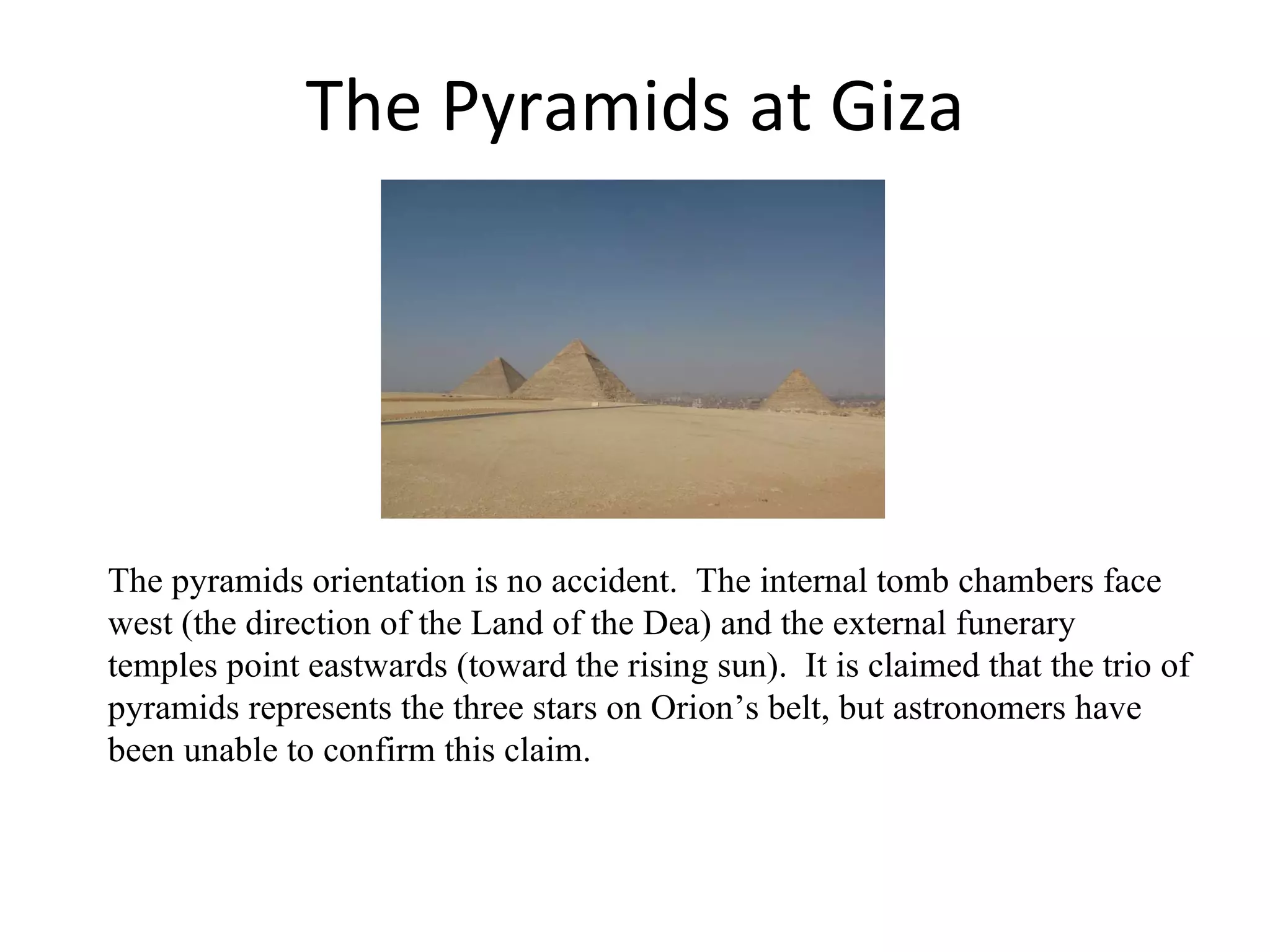 The Pyramids at Giza The pyramids orientation is no accident.  The internal tomb chambers face west (the direction of the Land of the Dea) and the external funerary temples point eastwards (toward the rising sun).  It is claimed that the trio of pyramids represents the three stars on Orion’s belt, but astronomers have been unable to confirm this claim. 