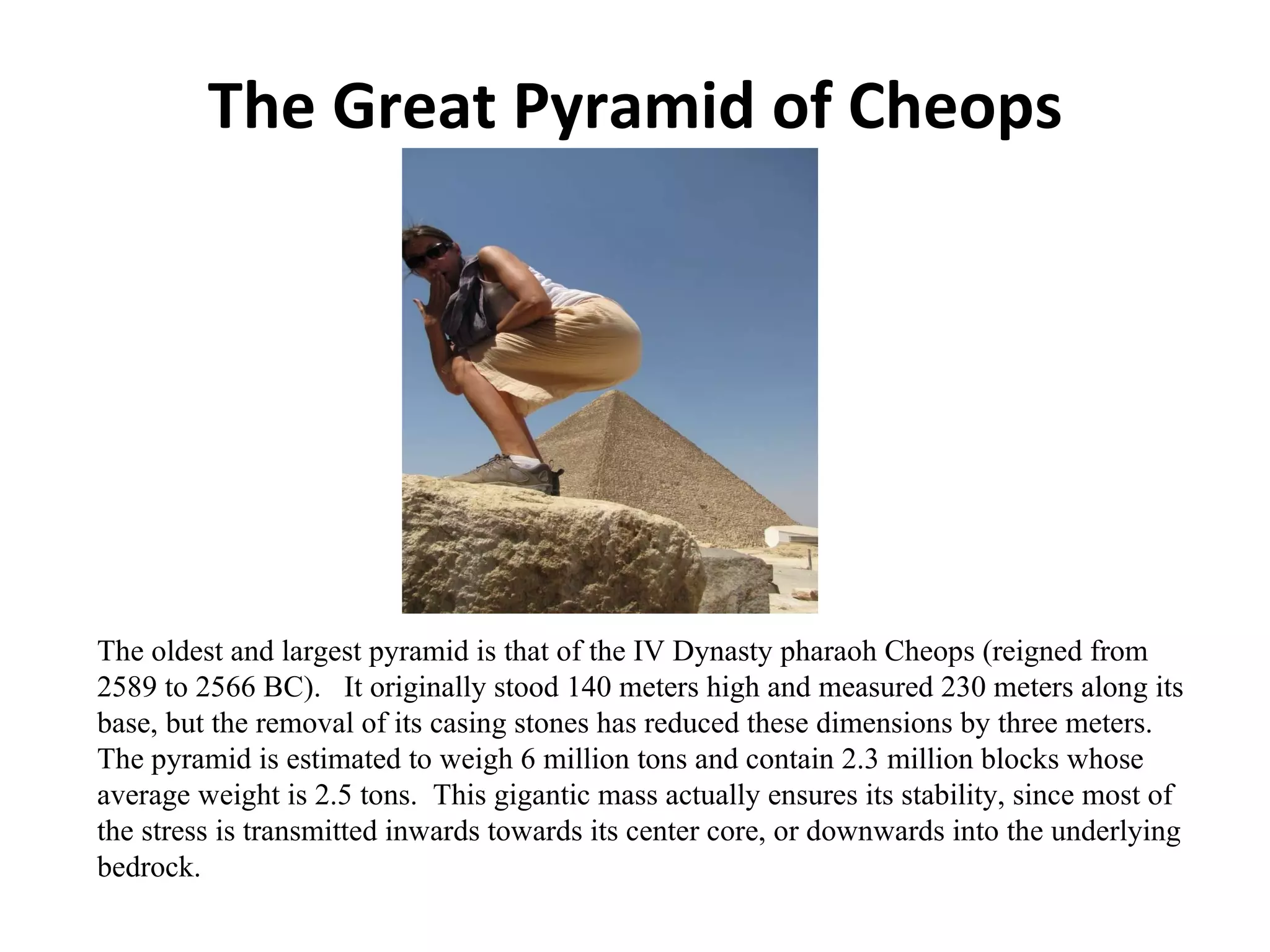 The Great Pyramid of Cheops The oldest and largest pyramid is that of the IV Dynasty pharaoh Cheops (reigned from 2589 to 2566 BC).  It originally stood 140 meters high and measured 230 meters along its base, but the removal of its casing stones has reduced these dimensions by three meters.  The pyramid is estimated to weigh 6 million tons and contain 2.3 million blocks whose average weight is 2.5 tons.  This gigantic mass actually ensures its stability, since most of the stress is transmitted inwards towards its center core, or downwards into the underlying bedrock.  