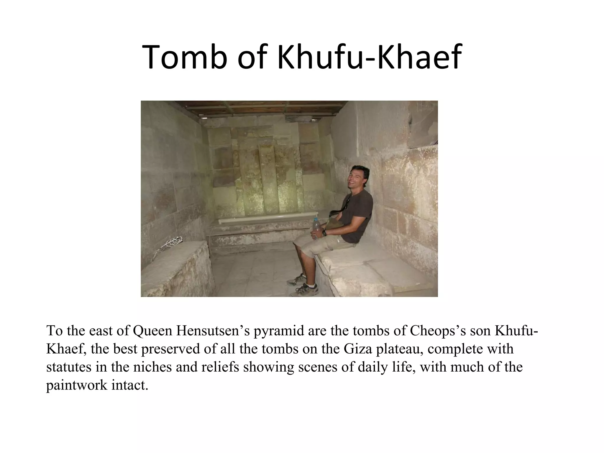 Tomb of Khufu-Khaef To the east of Queen Hensutsen’s pyramid are the tombs of Cheops’s son Khufu-Khaef, the best preserved of all the tombs on the Giza plateau, complete with statutes in the niches and reliefs showing scenes of daily life, with much of the paintwork intact.  