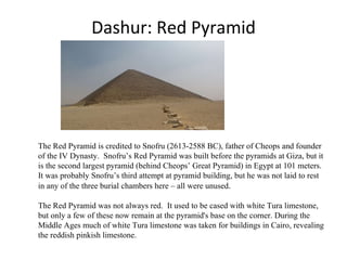 Dashur: Red Pyramid The Red Pyramid is credited to Snofru (2613-2588 BC), father of Cheops and founder of the IV Dynasty.  Snofru’s Red Pyramid was built before the pyramids at Giza, but it is the second largest pyramid (behind Cheops’ Great Pyramid) in Egypt at 101 meters. It was probably Snofru’s third attempt at pyramid building, but he was not laid to rest in any of the three burial chambers here – all were unused .  The Red Pyramid was not always red.  It used to be cased with white Tura limestone, but only a few of these now remain at the pyramid's base on the corner. During the Middle Ages much of white Tura limestone was taken for buildings in Cairo, revealing the reddish pinkish limestone. 