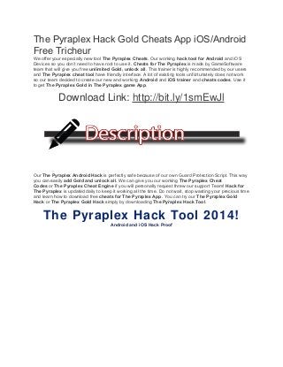 The Pyraplex Hack Gold Cheats App iOS/Android 
Free Tricheur 
We offer your especially new tool The Pyraplex Cheats. Our working hack tool for Android and iOS 
Devices so you don’t need to have root to use it. Cheats for The Pyraplex is made by GameSoftware 
team that will give you free unlimited Gold, unlock all. This trainer is highly recommended by our users 
and The Pyraplex cheat tool have friendly interface. A lot of existing tools unfortunately does not work 
so our team decided to create our new and working Android and iOS trainer and cheats codes. Use it 
to get The Pyraplex Gold in The Pyraplex game App. 
Download Link: http://bit.ly/1smEwJl 
Our The Pyraplex Android Hack is perfectly safe because of our own Guard Protection Script. This way 
you can easily add Gold and unlock all. We can give you our working The Pyraplex Cheat 
Codes or The Pyraplex Cheat Engine if you will personally request threw our support Team! Hack for 
The Pyraplex is updated daily to keep it working all the time. Do not wait, stop wasting your precious time 
and learn how to download free cheats for The Pyraplex App. You can try our The Pyraplex Gold 
Hack or The Pyraplex Gold Hack simply by downloading The Pyraplex Hack Tool. 
The Pyraplex Hack Tool 2014! 
Android and iOS Hack Proof 
 