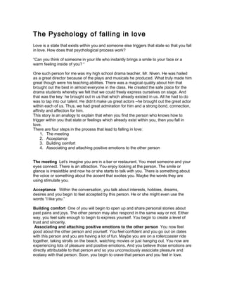 The Pyschology of falling in love
Love is a state that exists within you and someone else triggers that state so that you fall
in love. How does that psychological process work?

“Can you think of someone in your life who instantly brings a smile to your face or a
warm feeling inside of you? “

One such person for me was my high school drama teacher, Mr. Niven. He was hailed
as a great director because of the plays and musicals he produced. What truly made him
great though were his teaching abilities. There was a magical quality about him that
brought out the best in almost everyone in the class. He created the safe place for the
drama students whereby we felt that we could freely express ourselves on stage. And
that was the key: he brought out in us that which already existed in us. All he had to do
was to tap into our talent. He didn’t make us great actors –he brought out the great actor
within each of us. Thus, we had great admiration for him and a strong bond, connection,
affinity and affection for him.
This story is an analogy to explain that when you find the person who knows how to
trigger within you that state or feelings which already exist within you, then you fall in
love.
There are four steps in the process that lead to falling in love:
     1. The meeting
     2. Acceptance
     3. Building comfort
     4. Associating and attaching positive emotions to the other person


The meeting Let’s imagine you are in a bar or restaurant. You meet someone and your
eyes connect. There is an attraction. You enjoy looking at the person. The smile or
glance is irresistible and now he or she starts to talk with you. There is something about
the voice or something about the accent that excites you. Maybe the words they are
using stimulate you.

Acceptance Within the conversation, you talk about interests, hobbies, dreams,
desires and you begin to feel accepted by this person. He or she might even use the
words “I like you.”

Building comfort One of you will begin to open up and share personal stories about
past pains and joys. The other person may also respond in the same way or not. Either
way, you feel safe enough to begin to express yourself. You begin to create a level of
trust and sincerity.
 Associating and attaching positive emotions to the other person You now feel
good about the other person and yourself. You feel confident and you go out on dates
with this person and you are having a lot of fun. Maybe you are on a rollercoaster ride
together, taking strolls on the beach, watching movies or just hanging out. You now are
experiencing lots of pleasure and positive emotions. And you believe those emotions are
directly attributable to that person and so you unconsciously associate pleasure and
ecstasy with that person. Soon, you begin to crave that person and you feel in love.
 