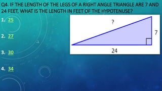 Q4. IF THE LENGTH OF THE LEGS OF A RIGHT ANGLE TRIANGLE ARE 7 AND
24 FEET, WHAT IS THE LENGTH IN FEET OF THE HYPOTENUSE?
1. 25
2. 27
3. 30
4. 34
 