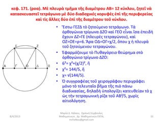 κεφ. 171. (ροα). Μὲ πλευρὰ τμῆμα τῆς διαμέτρου ΑΒ= 12 κύκλου, ζητεῖ νὰ
κατασκευαστεῖ τετράγωνο μὲ δύο διαδοχικές κορυφὲς ἐπὶ τῆς περιφερείας
             καὶ τὶς ἄλλες δύο ἐπὶ τῆς διαμέτρου τοῦ κύκλου.
                      • Ἔστω ΓΕΖΔ τὸ ζητούμενο τετράγωνο. Τὰ
                        ὀρθογώνια τρίγωνα ΔΖΟ καὶ ΓΕΟ εἶναι ἴσα ἐπειδὴ
                        ἔχουν ΔΖ=ΓΕ (πλευρὲς τετραγώνου), καὶ
                        ΟΖ=ΟΕ=ρ=6. Ἄρα ΟΔ=ΟΓ=χ/2, ὅπου χ ἡ πλευρὰ
                        τοῦ ζητούμενου τετραγώνου.
                      • Ἐφαρμόζουμε τὸ Πυθαγόρειο θεώρημα στὸ
                        ὀρθογώνιο τρίγωνο ΔΖΟ:
                      • 6²= χ²+(χ/2)², ἢ
                      • χ²= 144/5, ἢ
                      • χ= √(144/5).
                      • Ὁ συγγραφέας τοῦ χειρογράφου περιγράφει
                        μόνο τὸ τελευταῖο βῆμα τῆς πιὸ πάνω
                        διαδικασίας, δηλαδὴ ὑπολογίζει κατευθείαν τὸ χ
                        ὡς τὴν τετραγωνικὴ ρίζα τοῦ ΑΒ²/5, χωρὶς
                        αἰτιολόγηση.

                        Μαρία Δ. Χάλκου, Σχολική Σύμβουλος
8/4/2013               Μαθηματικών, Δρ. Μαθηματικών ΕΚΠΑ,           10
                               mchalkou@gmail.com
 