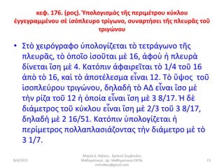 κεφ. 176. (ρος). Ὑπολογισμὸς τῆς περιμέτρου κύκλου
ἐγγεγραμμένου σὲ ἰσόπλευρο τρίγωνο, συναρτήσει τῆς πλευρᾶς τοῦ
                             τριγώνου

• Στὸ χειρόγραφο ὑπολογίζεται τὸ τετράγωνο τῆς
  πλευρᾶς, τὸ ὁποῖο ἰσοῦται μὲ 16, ἀφοὺ ἡ πλευρὰ
  δίνεται ἴση μὲ 4. Κατόπιν ἀφαιρεῖται τὸ 1/4 τοῦ 16
  ἀπὸ τὸ 16, καὶ τὸ ἀποτέλεσμα εἶναι 12. Τὸ ὕψος τοῦ
  ἰσοπλεύρου τριγώνου, δηλαδὴ τὸ ΑΔ εἶναι ἴσο μὲ
  τὴν ρίζα τοῦ 12 ἡ ὁποία εἶναι ἴση μὲ 3 8/17. Ἡ δὲ
  διάμετρος τοῦ κύκλου εἶναι ἴση μὲ 2/3 τοῦ 3 8/17,
  δηλαδὴ μὲ 2 16/51. Κατόπιν ὑπολογίζεται ἡ
  περίμετρος πολλαπλασιάζοντας τὴν διάμετρο μὲ τὸ
  3 1/7.
                      Μαρία Δ. Χάλκου, Σχολική Σύμβουλος
8/4/2013             Μαθηματικών, Δρ. Μαθηματικών ΕΚΠΑ,     13
                             mchalkou@gmail.com
 