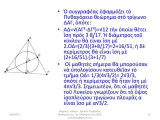• Ὁ συγγραφέας ἐφαρμόζει τὸ
             Πυθαγόρειο θεώρημα στὸ τρίγωνο
             ΔΑΓ, ὁπότε:
           • ΑΔ=√(ΑΓ²-ΔΓ²)=√12 τὴν ὁποία θέτει
             ἴση πρὸς 3 8/17. Ἡ διάμετρος τοῦ
             κύκλου θὰ εἶναι ἴση μὲ
             2.ΟΔ=(2/3)(3+8/17)=2+16/51, ἡ δὲ
             περίμετρος θὰ εἶναι ἴση μὲ
             (2+16/51).(3+1/7)
           • Οἱ μαθητὲς σήμερα θὰ μπορούσαν
             νὰ ὑπολογίσουν κατευθεῖαν τὸ
             τμῆμα ΟΔ= 1/3(4√3/2)= 2√3/3,
             ὁπότε ἡ περίμετρος θὰ ἦταν ἴση μὲ
             4π√3/3. Σημειωτέον, ὅτι οἱ μαθητὲς
             τοῦ Λυκείου γνωρίζουν ὅτι τὸ ὕψος
             ἰσοπλεύρου τριγώνου πλευρᾶς α
             εἶναι ἴσο μὲ α√3/2.
            Μαρία Δ. Χάλκου, Σχολική Σύμβουλος
8/4/2013   Μαθηματικών, Δρ. Μαθηματικών ΕΚΠΑ,    14
                   mchalkou@gmail.com
 