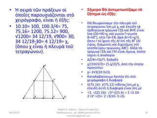 • Ἡ σειρὰ τῶν πράξεων οἱ               • Σήμερα θὰ ἀντιμετωπίζαμε τὸ
  ὁποῖες παρουσιάζονται στὸ              ζήτημα ὡς ἑξῆς:
  χειρόγραφο, εἶναι ἡ ἑξῆς:            •    Θὰ θεωρούσαμε τὴν πλευρὰ τοῦ
• 10.10= 100, 100.3/4= 75,                  τετραγώνου ἴση μὲ χ, καὶ ἐπειδὴ τὰ
  75.16= 1200, 75.12= 900,                  ὀρθογώνια τρίγωνα ΓΖΔ καὶ ΒΗΕ εἶναι
                                            ἴσα (ΖΔ=ΗΕ=χ, καὶ γωνία Γ=γωνία
  √1200= 34 12/19, √900= 30,                Β=60°), τότε ΓΔ=ΕΒ, ἄρα ΔΙ=ΙΕ=χ/2,
  34 12/19-30= 4 12/19= χ,                  ὅπου Ι τὸ ἴχνος τῆς ΑΙ ἐπὶ τῆς ΒΓ (ΑΙ
                                            ὕψος, διάμεσος καὶ διχοτόμος τοῦ
  (ὅπου χ εἶναι ἡ πλευρὰ τοῦ                ἰσοπλεύρου τριγώνου ΑΒΓ). Ἀλλὰ τὰ
  τετραγώνου).                              τρίγωνα ΓΖΔ καὶ ΓΑΙ εἶναι ὅμοια, ὁπότε
                                            ἰσχύει ἡ ἀναλογία
                                       •    ΔΖ/ΑΙ=ΓΔ/ΓΙ, δηλαδὴ
                                       •    χ/(10√3/2)= (5-χ/2)/5, ἀπὸ τὴν ὁποία
                                            προκύπτει
                                       •    χ= 2√3(10-5√3).
                                       •    Καταλαβαίνουμε λοιπὸν ὅτι στὸ
                                            χειρόγραφο ἡ διαφορὰ
                                       •    √(75.16)- √(75.12) τίθεται ἴση μὲ χ,
                                            ἐπειδὴ αὐτὴ ἡ διαφορὰ εἶναι ἴση μὲ
                                       •    3. (25.16)- 32(25.4) = 2 3.10-
                                            232 25= 2 3(10- 53).


                     Μαρία Δ. Χάλκου, Σχολική Σύμβουλος
8/4/2013            Μαθηματικών, Δρ. Μαθηματικών ΕΚΠΑ,                           16
                            mchalkou@gmail.com
 