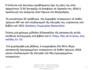 Ἡ ἐπίλυση τοῦ ἀνωτέρω προβλήματος ἔχει τὶς ρίζες της στὴν
ἀρχαιότητα. Ὁ Ἀλ Χουαρίζμι τὸ ἀναφέρει σὲ ἐργασία του, ἀλλὰ ἡ
προέλευσή του ἀνάγεται στὸν Ἥρωνα τὸν Ἀλεξανδρέα.

Τὸ γενικότερον δὲ πρόβλημα τῆς ἐγγραφῆς τετραγώνου σὲ δοθὲν
τρίγωνο ΑΒΓ καὶ τοῦ ὑπολογισμοῦ τῆς πλευρᾶς του, εὑρίσκεται στὸ
βιβλίο τοῦ 1952: Ἀσκήσεις Γεωμετρίας (Ἰησουϊτῶν).

Ἐπίσης μία χρήσιμη μέθοδος διδασκαλίας τῆς κατασκευῆς αὐτῆς
ἐκτίθεται λεπτομερῶς στὸ βιβλίο τοῦ G. Polya, Πῶς νὰ τὸ λύσω, στὶς
σελίδες 51- 53.

 Στὸ χειρόγραφό μας βέβαια, ὁ συγγραφέας δὲν θέτει θέμα
κατασκευῆς ἐγγεγραμμένου τετραγώνου σὲ δοθὲν τρίγωνο, ἀλλὰ
μόνον ὑπολογισμοῦ τῆς πλευρᾶς τοῦ ἤδη ἐγγεγραμμένου
τετραγώνου.

                        Μαρία Δ. Χάλκου, Σχολική Σύμβουλος
8/4/2013               Μαθηματικών, Δρ. Μαθηματικών ΕΚΠΑ,            17
                               mchalkou@gmail.com
 