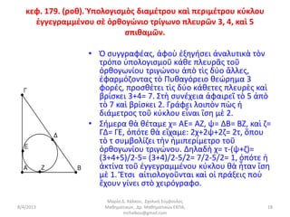 κεφ. 179. (ροθ). Ὑπολογισμὸς διαμέτρου καὶ περιμέτρου κύκλου
     ἐγγεγραμμένου σὲ ὀρθογώνιο τρίγωνο πλευρῶν 3, 4, καὶ 5
                             σπιθαμῶν.

                  • Ὁ συγγραφέας, ἀφοὺ ἐξηγήσει ἀναλυτικὰ τὸν
                    τρόπο ὑπολογισμοῦ κάθε πλευρᾶς τοῦ
                    ὀρθογωνίου τριγώνου ἀπὸ τὶς δύο ἄλλες,
                    ἐφαρμόζοντας τὸ Πυθαγόρειο θεώρημα 3
                    φορές, προσθέτει τὶς δύο κάθετες πλευρὲς καὶ
                    βρίσκει 3+4= 7. Στὴ συνέχεια ἀφαιρεῖ τὸ 5 ἀπὸ
                    τὸ 7 καὶ βρίσκει 2. Γράφει λοιπὸν πὼς ἡ
                    διάμετρος τοῦ κύκλου εἶναι ἴση μὲ 2.
                  • Σήμερα θὰ θέταμε χ= ΑΕ= ΑΖ, ψ= ΔΒ= ΒΖ, καὶ ζ=
                    ΓΔ= ΓΕ, ὁπότε θὰ εἴχαμε: 2χ+2ψ+2ζ= 2τ, ὅπου
                    τὸ τ συμβολίζει τὴν ἡμιπερίμετρο τοῦ
                    ὀρθογωνίου τριγώνου. Δηλαδὴ χ= τ-(ψ+ζ)=
                    (3+4+5)/2-5= (3+4)/2-5/2= 7/2-5/2= 1, ὁπότε ἡ
                    ἀκτίνα τοῦ ἐγγεγραμμένου κύκλου θὰ ἦταν ἴση
                    μὲ 1. Ἔτσι αἰτιολογοῦνται καὶ οἱ πράξεις ποὺ
                    ἔχουν γίνει στὸ χειρόγραφο.
                       Μαρία Δ. Χάλκου, Σχολική Σύμβουλος
8/4/2013              Μαθηματικών, Δρ. Μαθηματικών ΕΚΠΑ,          18
                              mchalkou@gmail.com
 
